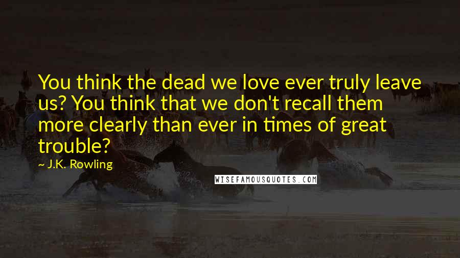 J.K. Rowling Quotes: You think the dead we love ever truly leave us? You think that we don't recall them more clearly than ever in times of great trouble?