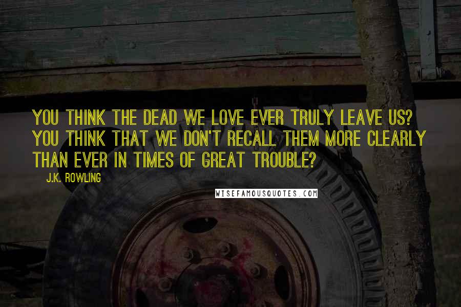 J.K. Rowling Quotes: You think the dead we love ever truly leave us? You think that we don't recall them more clearly than ever in times of great trouble?