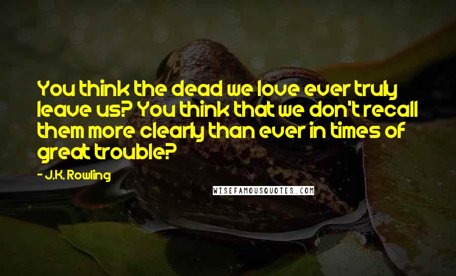 J.K. Rowling Quotes: You think the dead we love ever truly leave us? You think that we don't recall them more clearly than ever in times of great trouble?