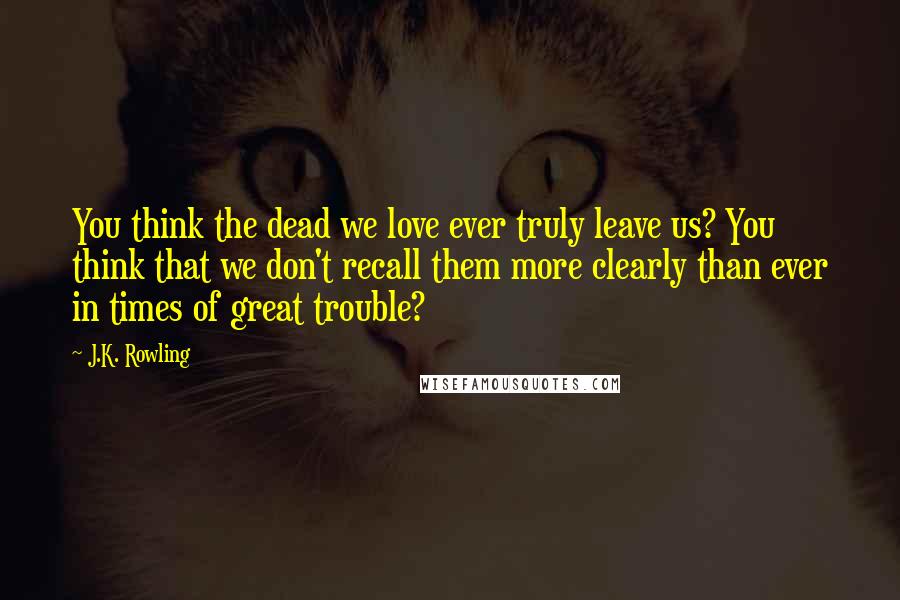 J.K. Rowling Quotes: You think the dead we love ever truly leave us? You think that we don't recall them more clearly than ever in times of great trouble?