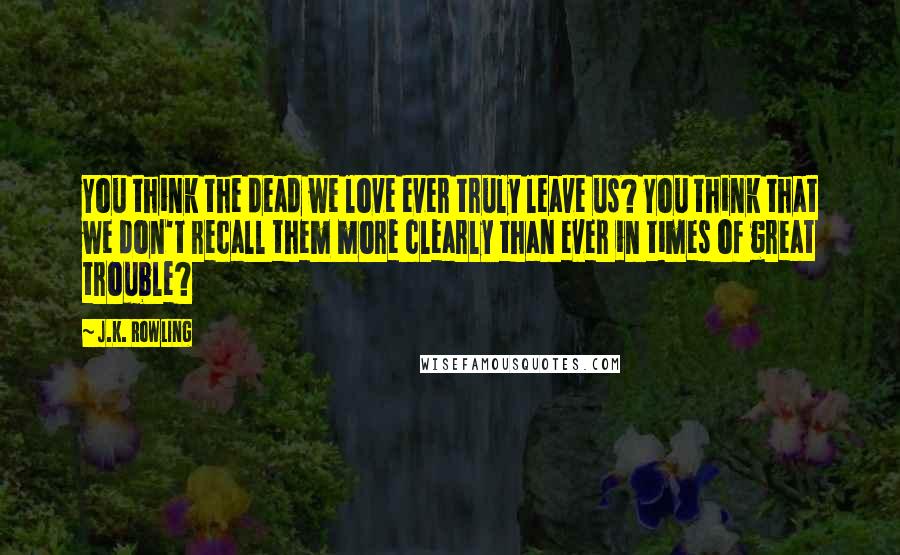 J.K. Rowling Quotes: You think the dead we love ever truly leave us? You think that we don't recall them more clearly than ever in times of great trouble?