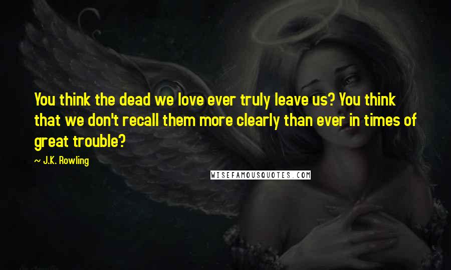 J.K. Rowling Quotes: You think the dead we love ever truly leave us? You think that we don't recall them more clearly than ever in times of great trouble?