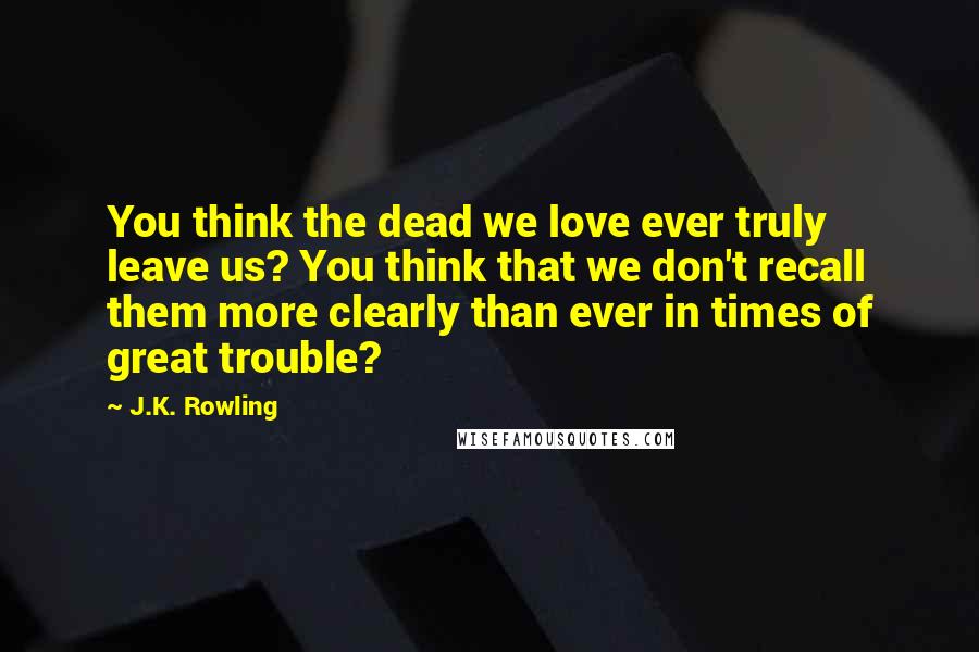 J.K. Rowling Quotes: You think the dead we love ever truly leave us? You think that we don't recall them more clearly than ever in times of great trouble?