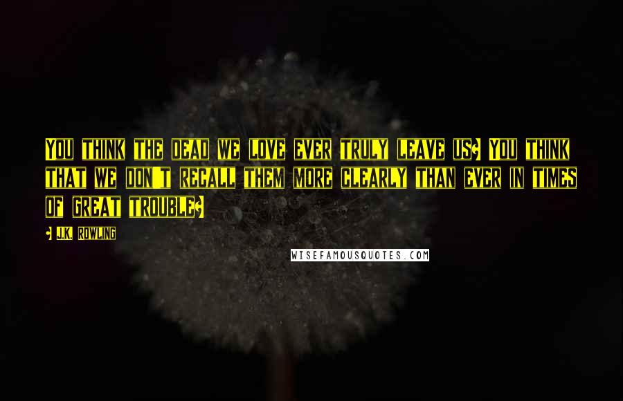 J.K. Rowling Quotes: You think the dead we love ever truly leave us? You think that we don't recall them more clearly than ever in times of great trouble?