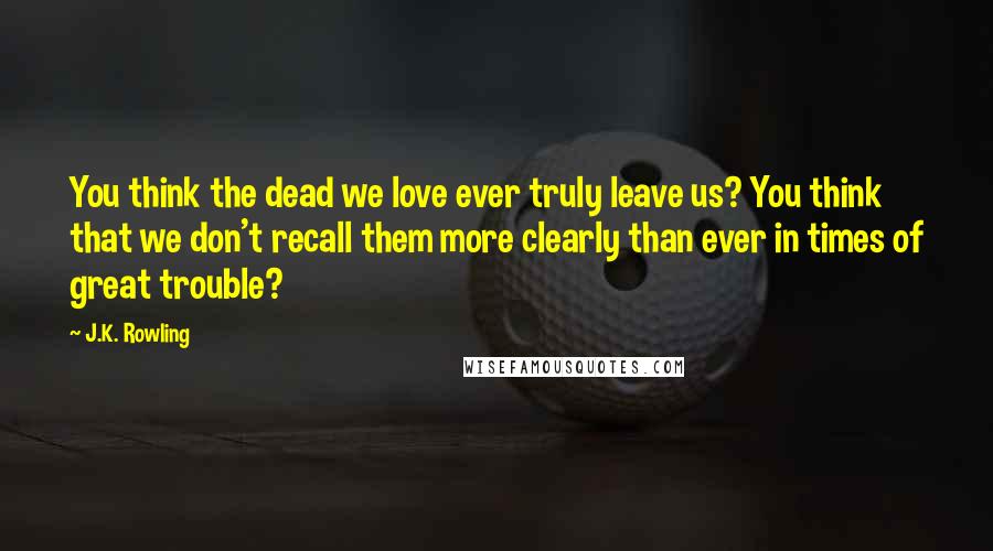 J.K. Rowling Quotes: You think the dead we love ever truly leave us? You think that we don't recall them more clearly than ever in times of great trouble?