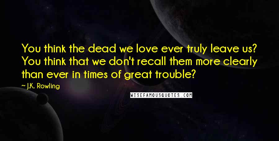 J.K. Rowling Quotes: You think the dead we love ever truly leave us? You think that we don't recall them more clearly than ever in times of great trouble?