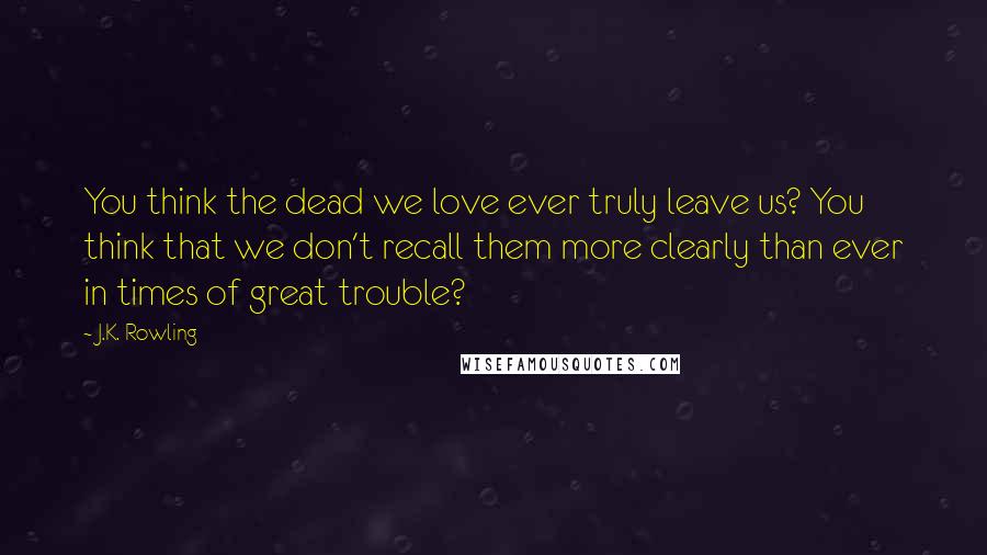 J.K. Rowling Quotes: You think the dead we love ever truly leave us? You think that we don't recall them more clearly than ever in times of great trouble?