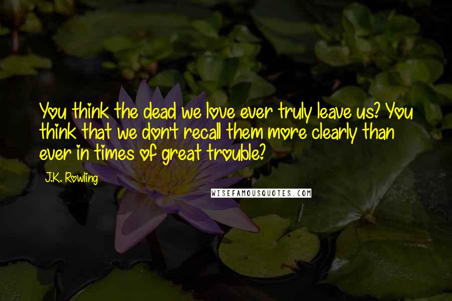 J.K. Rowling Quotes: You think the dead we love ever truly leave us? You think that we don't recall them more clearly than ever in times of great trouble?