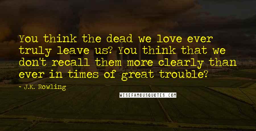 J.K. Rowling Quotes: You think the dead we love ever truly leave us? You think that we don't recall them more clearly than ever in times of great trouble?