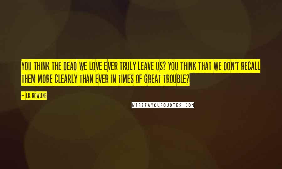 J.K. Rowling Quotes: You think the dead we love ever truly leave us? You think that we don't recall them more clearly than ever in times of great trouble?