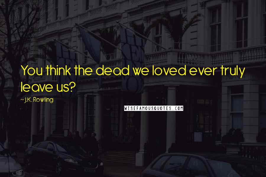 J.K. Rowling Quotes: You think the dead we loved ever truly leave us?