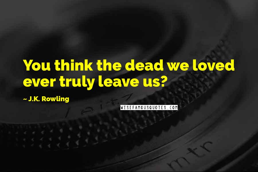 J.K. Rowling Quotes: You think the dead we loved ever truly leave us?