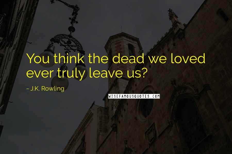 J.K. Rowling Quotes: You think the dead we loved ever truly leave us?