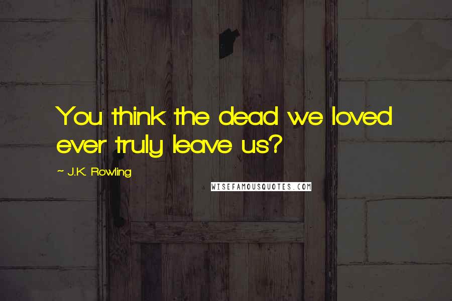 J.K. Rowling Quotes: You think the dead we loved ever truly leave us?