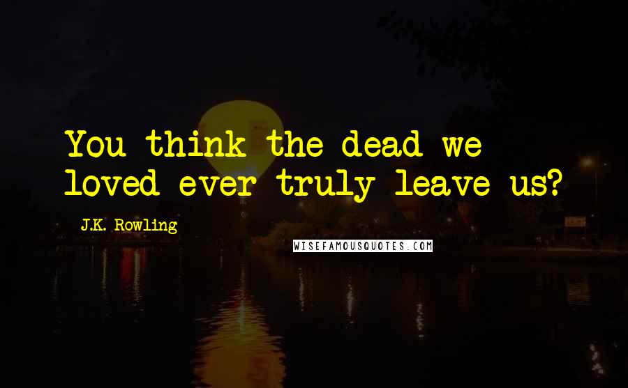 J.K. Rowling Quotes: You think the dead we loved ever truly leave us?