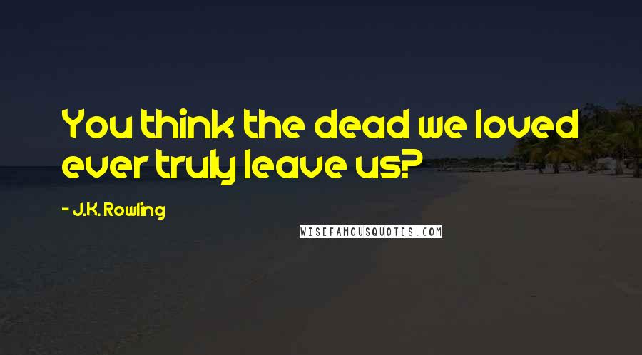 J.K. Rowling Quotes: You think the dead we loved ever truly leave us?