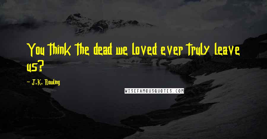J.K. Rowling Quotes: You think the dead we loved ever truly leave us?
