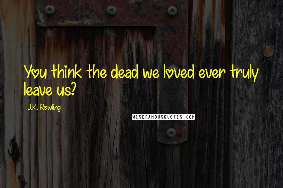 J.K. Rowling Quotes: You think the dead we loved ever truly leave us?