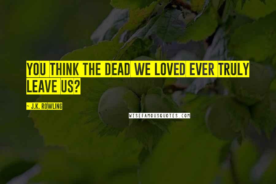 J.K. Rowling Quotes: You think the dead we loved ever truly leave us?