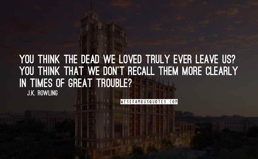 J.K. Rowling Quotes: You think the dead we loved truly ever leave us? You think that we don't recall them more clearly in times of great trouble?