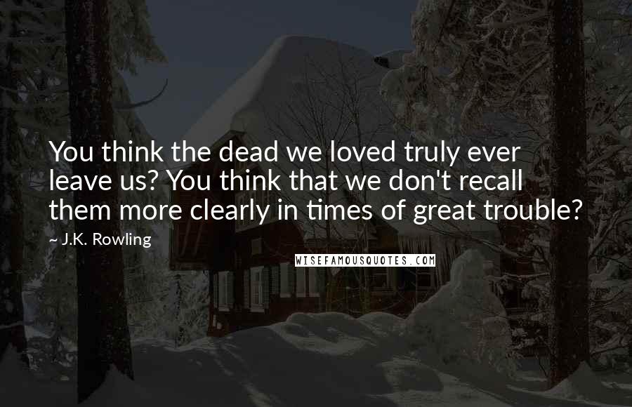 J.K. Rowling Quotes: You think the dead we loved truly ever leave us? You think that we don't recall them more clearly in times of great trouble?