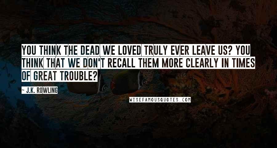 J.K. Rowling Quotes: You think the dead we loved truly ever leave us? You think that we don't recall them more clearly in times of great trouble?