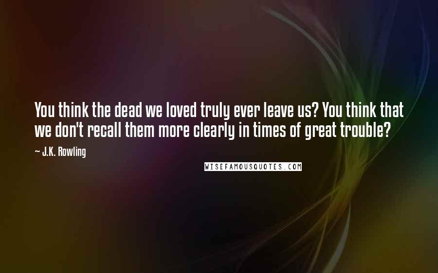J.K. Rowling Quotes: You think the dead we loved truly ever leave us? You think that we don't recall them more clearly in times of great trouble?