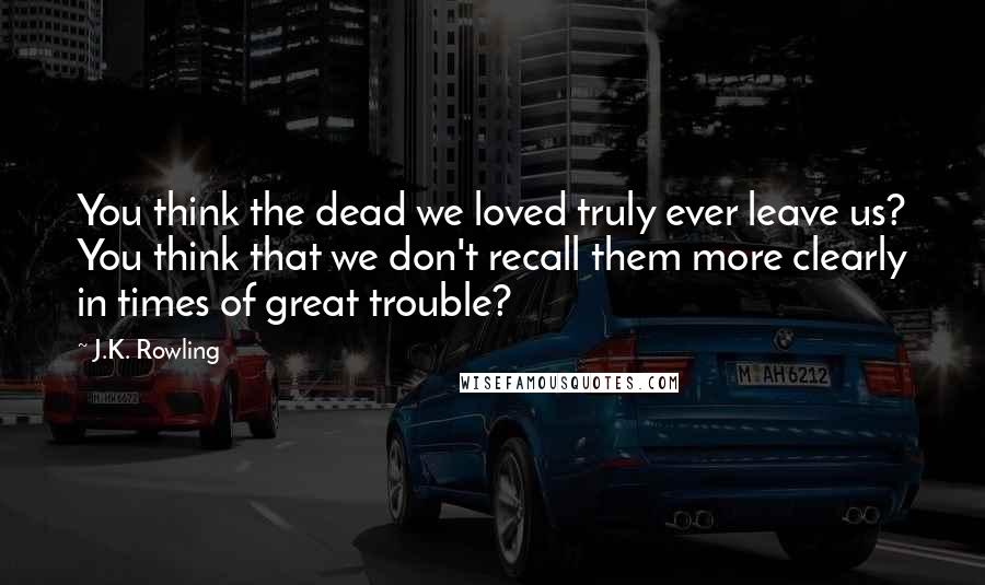 J.K. Rowling Quotes: You think the dead we loved truly ever leave us? You think that we don't recall them more clearly in times of great trouble?