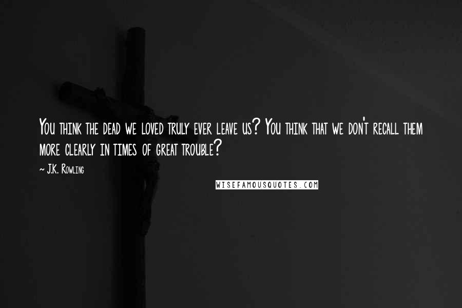 J.K. Rowling Quotes: You think the dead we loved truly ever leave us? You think that we don't recall them more clearly in times of great trouble?