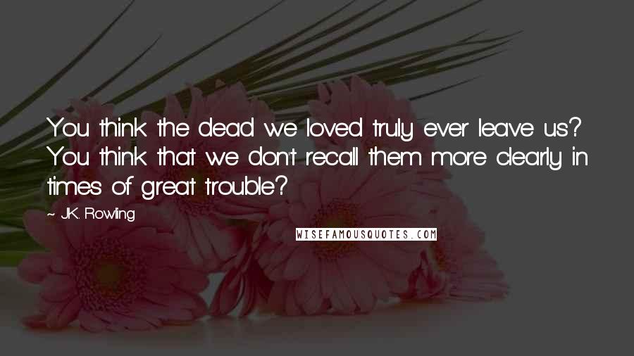 J.K. Rowling Quotes: You think the dead we loved truly ever leave us? You think that we don't recall them more clearly in times of great trouble?