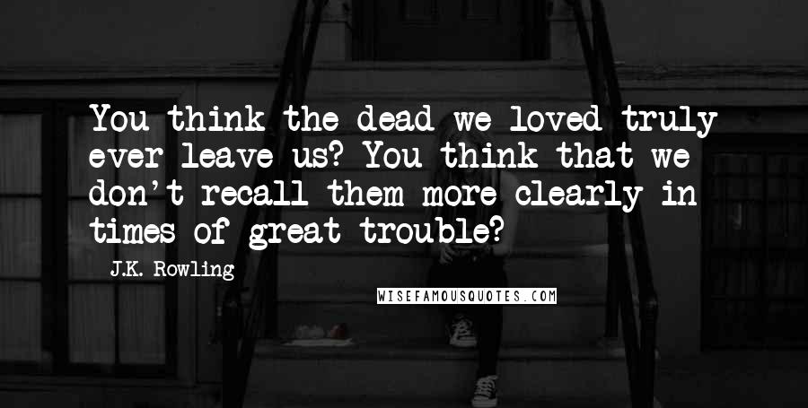 J.K. Rowling Quotes: You think the dead we loved truly ever leave us? You think that we don't recall them more clearly in times of great trouble?