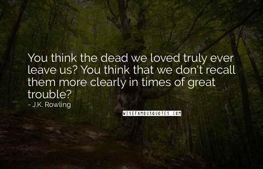 J.K. Rowling Quotes: You think the dead we loved truly ever leave us? You think that we don't recall them more clearly in times of great trouble?