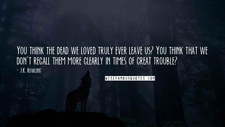 J.K. Rowling Quotes: You think the dead we loved truly ever leave us? You think that we don't recall them more clearly in times of great trouble?