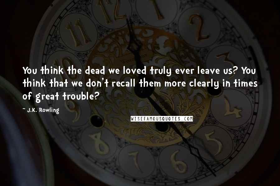 J.K. Rowling Quotes: You think the dead we loved truly ever leave us? You think that we don't recall them more clearly in times of great trouble?