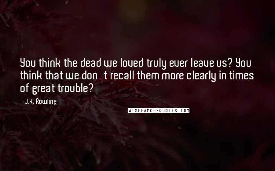 J.K. Rowling Quotes: You think the dead we loved truly ever leave us? You think that we don't recall them more clearly in times of great trouble?