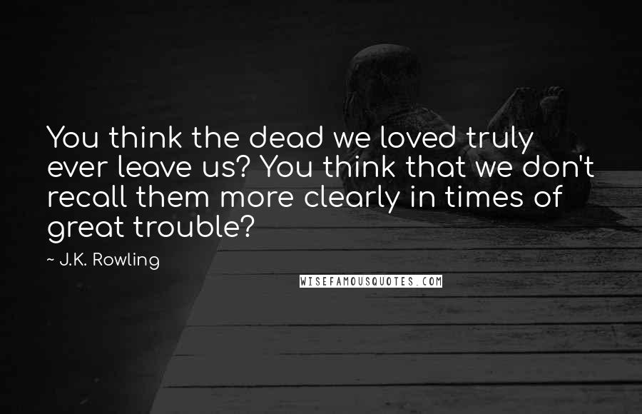 J.K. Rowling Quotes: You think the dead we loved truly ever leave us? You think that we don't recall them more clearly in times of great trouble?