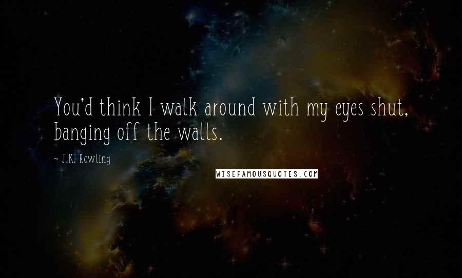 J.K. Rowling Quotes: You'd think I walk around with my eyes shut, banging off the walls.