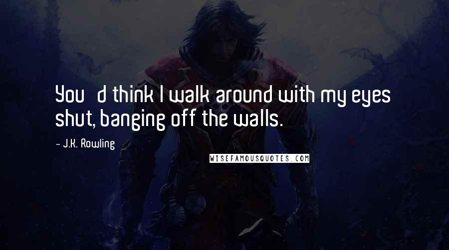 J.K. Rowling Quotes: You'd think I walk around with my eyes shut, banging off the walls.