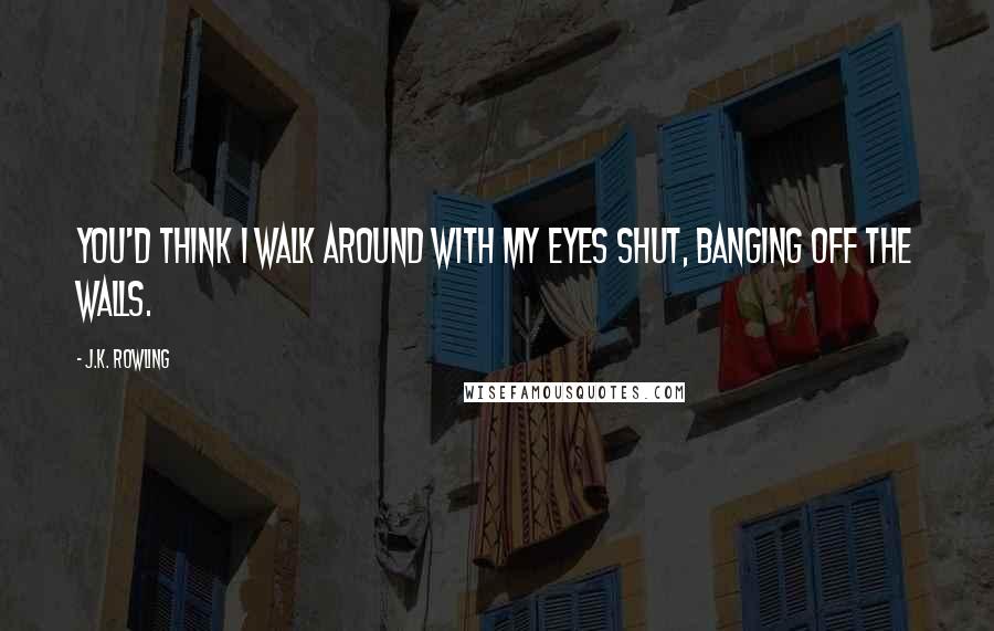 J.K. Rowling Quotes: You'd think I walk around with my eyes shut, banging off the walls.