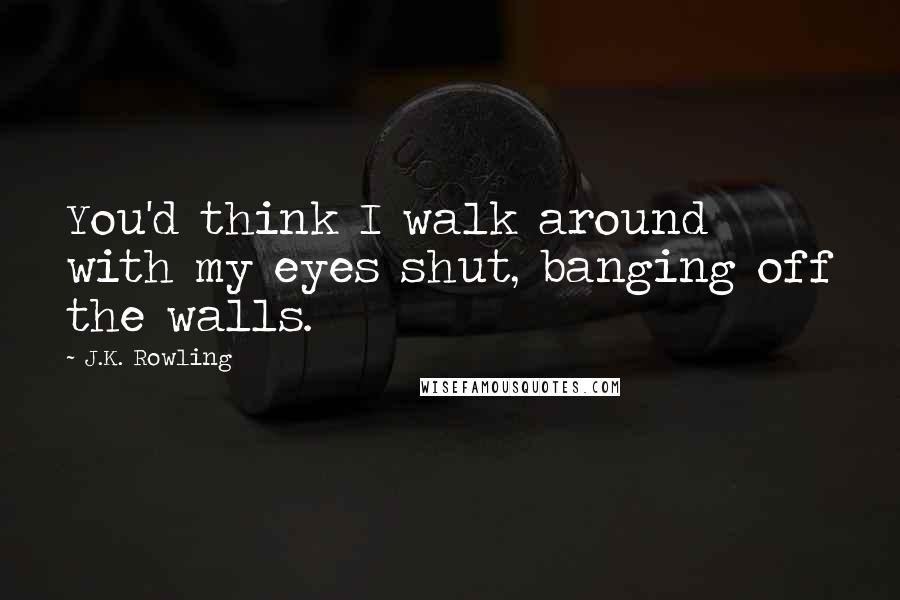 J.K. Rowling Quotes: You'd think I walk around with my eyes shut, banging off the walls.