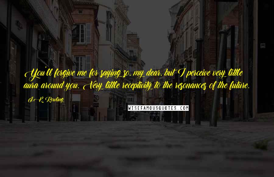 J.K. Rowling Quotes: You'll forgive me for saying so, my dear, but I perceive very little aura around you. Very little receptivity to the resonances of the future.