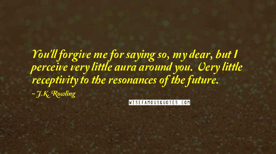 J.K. Rowling Quotes: You'll forgive me for saying so, my dear, but I perceive very little aura around you. Very little receptivity to the resonances of the future.