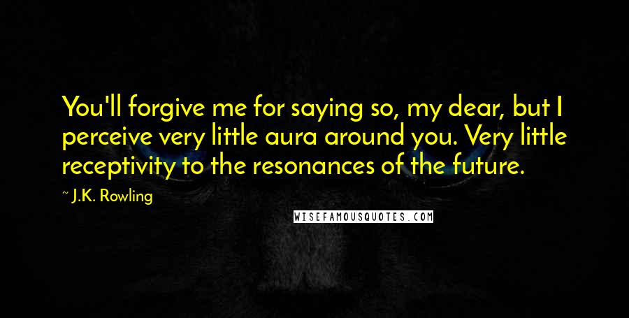 J.K. Rowling Quotes: You'll forgive me for saying so, my dear, but I perceive very little aura around you. Very little receptivity to the resonances of the future.