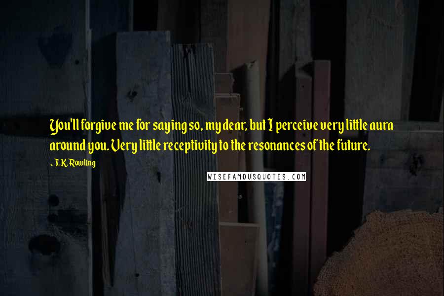 J.K. Rowling Quotes: You'll forgive me for saying so, my dear, but I perceive very little aura around you. Very little receptivity to the resonances of the future.