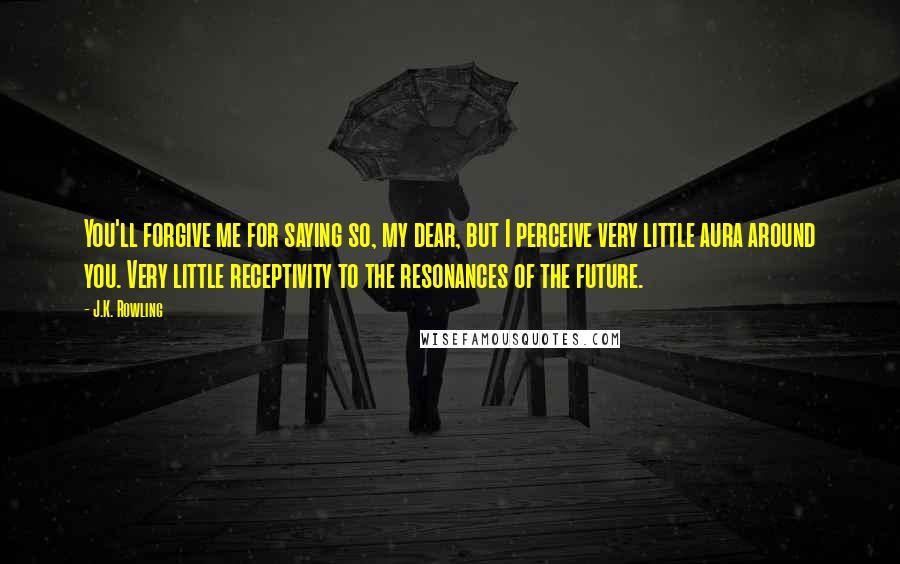 J.K. Rowling Quotes: You'll forgive me for saying so, my dear, but I perceive very little aura around you. Very little receptivity to the resonances of the future.