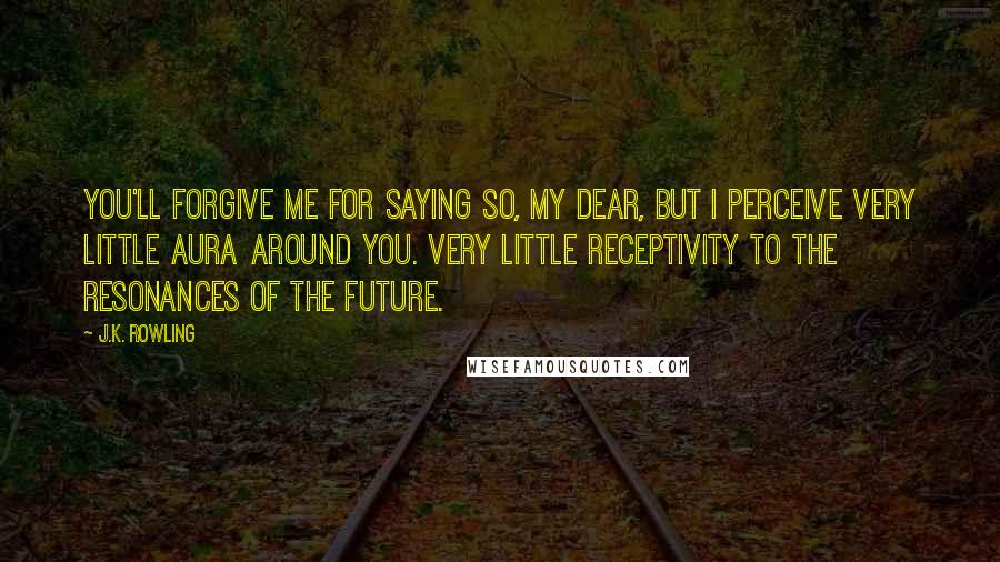 J.K. Rowling Quotes: You'll forgive me for saying so, my dear, but I perceive very little aura around you. Very little receptivity to the resonances of the future.