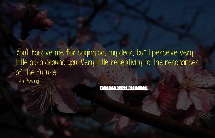 J.K. Rowling Quotes: You'll forgive me for saying so, my dear, but I perceive very little aura around you. Very little receptivity to the resonances of the future.