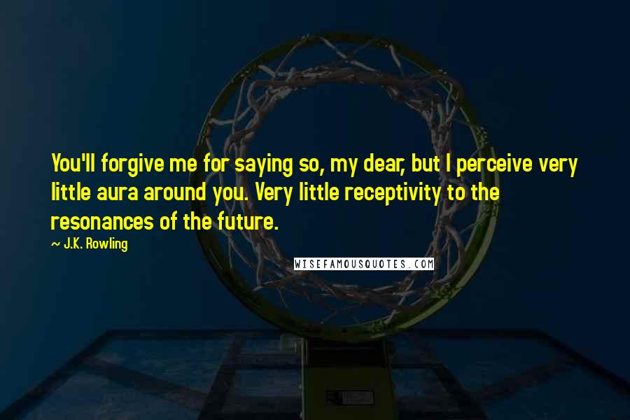J.K. Rowling Quotes: You'll forgive me for saying so, my dear, but I perceive very little aura around you. Very little receptivity to the resonances of the future.