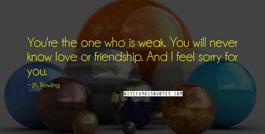 J.K. Rowling Quotes: You're the one who is weak. You will never know love or friendship. And I feel sorry for you.