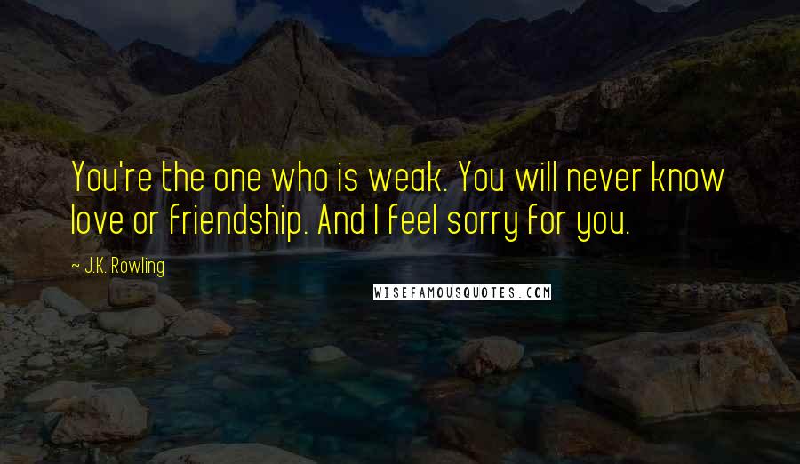J.K. Rowling Quotes: You're the one who is weak. You will never know love or friendship. And I feel sorry for you.